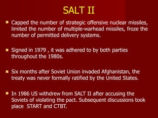 SALT II
 Capped the number of strategic offensive nuclear missiles,
limited the number of multiple-warhead missiles, froze the
number of permitted delivery systems.
 Signed in 1979 , it was adhered to by both parties
throughout the 1980s.
 Six months after Soviet Union invaded Afghanistan, the
treaty was never formally ratified by the United States.
 In 1986 US withdrew from SALT II after accusing the
Soviets of violating the pact. Subsequent discussions took
place START and CTBT.
 