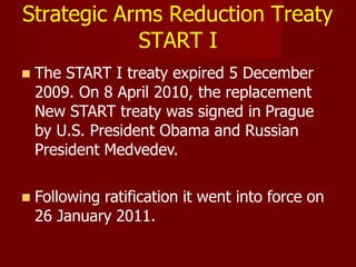 Strategic Arms Reduction Treaty
START I
 The START I treaty expired 5 December
2009. On 8 April 2010, the replacement
New START treaty was signed in Prague
by U.S. President Obama and Russian
President Medvedev.
 Following ratification it went into force on
26 January 2011.
 