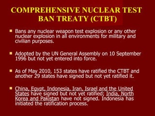 COMPREHENSIVE NUCLEAR TEST
BAN TREATY (CTBT)
 Bans any nuclear weapon test explosion or any other
nuclear explosion in all environments for military and
civilian purposes.
 Adopted by the UN General Assembly on 10 September
1996 but not yet entered into force.
 As of May 2010, 153 states have ratified the CTBT and
another 29 states have signed but not yet ratified it.
 China, Egypt, Indonesia, Iran, Israel and the United
States have signed but not yet ratified; India, North
Korea and Pakistan have not signed. Indonesia has
initiated the ratification process.
 