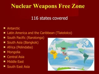 Nuclear Weapons Free Zone
116 states covered









Antarctic
Latin America and the Caribbean (Tlatelolco)
South Pacific (Rarotonga)
South Asia (Bangkok)
Africa (Pelindaba)
Mongolia
Central Asia
Middle East
South East Asia
 