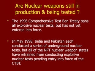  The 1996 Comprehensive Test Ban Treaty bans
all explosive nuclear tests, but has not yet
entered into force.
 In May 1998, India and Pakistan each
conducted a series of underground nuclear
tests, but all of the NPT nuclear weapon states
have refrained from conducting explosive
nuclear tests pending entry into force of the
CTBT.
Are Nuclear weapons still in
production & being tested ?
 