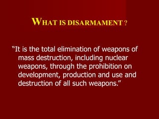 WHAT IS DISARMAMENT ?
“It is the total elimination of weapons of
mass destruction, including nuclear
weapons, through the prohibition on
development, production and use and
destruction of all such weapons.”
 
