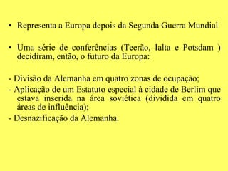 Representa a Europa depois da Segunda Guerra Mundial Uma série de conferências (Teerão, Ialta e Potsdam ) decidiram, então, o futuro da Europa: - Divisão da Alemanha em quatro zonas de ocupação; - Aplicação de um Estatuto especial à cidade de Berlim que estava inserida na área soviética (dividida em quatro áreas de influência); - Desnazificação da Alemanha. 