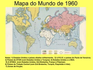 Mapa do Mundo de 1960 Notas: 1) Estados Unidos e países aliados militarmente;  2) U.R.S.S. e países do Pacto de Varsóvia;    3) Países da OTAN (com Estados Unidos e Turquia); 4) Estados Unidos e a OEA; 5) A OTSEA  (com Estados Unidos, Grã Bretanha, França e Filipinas);  6) Países do Tratado Central (com Grã Bretanha, Turquia, Paquistão e Irão); 7) Zonas de fricção; 