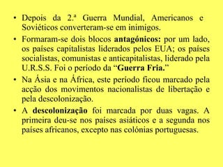 Depois da 2.ª Guerra Mundial, Americanos e  Soviéticos converteram-se em inimigos. Formaram-se dois blocos  antagónicos:  por um lado, os países capitalistas liderados pelos EUA; os países socialistas, comunistas e anticapitalistas, liderado pela U.R.S.S. Foi o período da “ Guerra Fria. ” Na Ásia e na África, este período ficou marcado pela acção dos movimentos nacionalistas de libertação e pela descolonização. A  descolonização  foi marcada por duas vagas. A primeira deu-se nos países asiáticos e a segunda nos países africanos, excepto nas colónias portuguesas. 