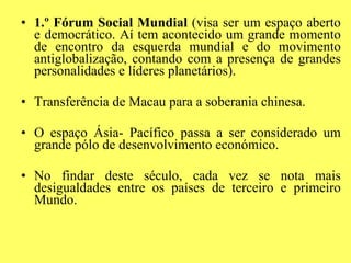 1.º Fórum Social Mundial  (visa ser um espaço aberto e democrático. Aí tem acontecido um grande momento de encontro da esquerda mundial e do movimento antiglobalização, contando com a presença de grandes personalidades e líderes planetários). Transferência de Macau para a soberania chinesa. O espaço Ásia- Pacífico passa a ser considerado um grande pólo de desenvolvimento económico. No findar deste século, cada vez se nota mais desigualdades entre os países de terceiro e primeiro Mundo. 
