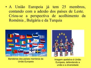 A União Europeia já tem 25 membros, contando com a adesão dos países de Leste.  Criou-se a perspectiva de acolhimento da Roménia , Bulgária e da Turquia Bandeiras dos países membros da União Europeia Imagem apelativa à União Europeia, defendendo a união e a diversidade 