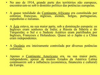 No ano de 1914, grande parte dos territórios não europeus, encontravam-se sob o domínio político das potências europeias. A quase totalidade do  Continente Africano  era constituída por colónias francesas, inglesas, alemãs, belgas, portuguesas, espanholas e italianas. A  Ásia  estava, na sua maior parte, sob a dominação europeia: os Ingleses eram senhores da Índia; a Rússia da Sibéria e do Turquistão; o Sul e o Sudeste Asiático eram partilhados por Ingleses, Franceses e Holandeses. Quase só o Japão e a China eram independentes. A  Oceânia  era inteiramente controlada por diversas potências coloniais. Apenas o  Continente Americano  era, na sua maior parte, independente, apesar de muitos Estados da América Latina continuarem sob a influência (económica, financeira e cultural) da Europa. 