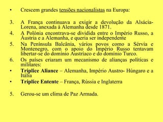 Crescem grandes  tensões nacionalistas  na Europa: A França continuava a exigir a devolução da Alsácia- Lorena, anexada à Alemanha desde 1871. A Polónia encontrava-se dividida entre o Império Russo, a Áustria e a Alemanha, e queria ser independente Na Península Balcânia, vários povos como a Sérvia e Montenegro, com o apoio do Império Russo tentavam libertar-se do domínio Austríaco e do domínio Turco. Os países criaram um mecanismo de alianças políticas e militares: Tríplice Aliance  – Alemanha, Império Austro- Húngaro e a Itália Tríplice Entente  – França, Rússia e Inglaterra 5.  Gerou-se um clima de Paz Armada. 