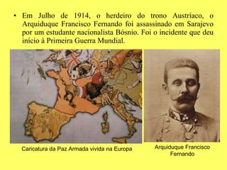 Em Julho de 1914, o herdeiro do trono Austríaco, o Arquiduque Francisco Fernando foi assassinado em Sarajevo por um estudante nacionalista Bósnio. Foi o incidente que deu início à Primeira Guerra Mundial. Caricatura da Paz Armada vivida na Europa Arquiduque Francisco Fernando 