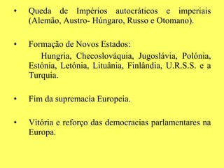 Queda de Impérios autocráticos e imperiais (Alemão, Austro- Húngaro, Russo e Otomano). Formação de Novos Estados: Hungria, Checoslováquia, Jugoslávia, Polónia, Estónia, Letónia, Lituânia, Finlândia, U.R.S.S. e a Turquia. Fim da supremacia Europeia. Vitória e reforço das democracias parlamentares na Europa. 