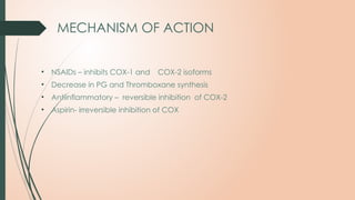 MECHANISM OF ACTION
• NSAIDs – inhibits COX-1 and COX-2 isoforms
• Decrease in PG and Thromboxane synthesis
• Antiinflammatory – reversible inhibition of COX-2
• Aspirin- irreversible inhibition of COX
 
