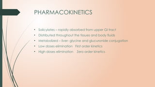 PHARMACOKINETICS
• Salicylates – rapidly absorbed from upper GI tract
• Distributed throughout the tissues and body fluids
• Metabolized – liver- glycine and glucuronide conjugation
• Low doses elimination First order kinetics
• High doses elimination Zero order kinetics
 