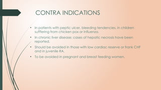 CONTRA INDICATIONS
• In patients with peptic ulcer, bleeding tendencies, in children
sufffering from chicken pox or influenza.
• In chronic liver disease: cases of hepatic necrosis have been
reported.
• Should be avoided in those with low cardiac reserve or frank CHF
and in juvenile RA.
• To be avoided in pregnant and breast feeding women.
 