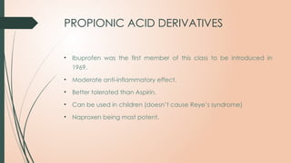 PROPIONIC ACID DERIVATIVES
• Ibuprofen was the first member of this class to be introduced in
1969.
• Moderate anti-inflammatory effect.
• Better tolerated than Aspirin.
• Can be used in children (doesn’t cause Reye’s syndrome)
• Naproxen being most potent.
 