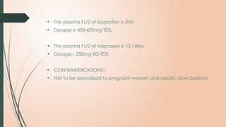 • The plasma t1/2 of Ibuprofen is 2hrs .
• Dosage is 400-600mg TDS.
• The plasma t1/2 of Naproxen is 12-16hrs.
• Dosage:- 250mg BD-TDS.
• CONTRAINDICATIONS:-
• Not to be prescribed to pregnant women and peptic ulcer patients
 