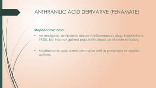 ANTHRANILIC ACID DERIVATIVE (FENAMATE)
Mephenamic acid :
• An analgesic, antipyretic and anti-inflammatory drug, known from
1950s, but has not gained popularity because of lower efficacy.
• Mephanamic acid exerts central as well as peripheral analgesic
actions.
 