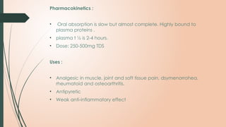 Pharmacokinetics :
• Oral absorption is slow but almost complete. Highly bound to
plasma proteins .
• plasma t ½ is 2-4 hours.
• Dose: 250-500mg TDS
Uses :
• Analgesic in muscle, joint and soft tissue pain, dsymenorrohea,
rheumatoid and osteoarthritis.
• Antipyretic
• Weak anti-inflammatory effect
 