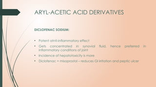 ARYL-ACETIC ACID DERIVATIVES
DICLOFENAC SODIUM:
• Potent atnti-inflammatory effect
• Gets concentrated in synovial fluid, hence preferred in
inflammatory conditions of joint
• Incidence of hepatotoxicity is more
• Diclofenac + misoprostol – reduces GI irritation and peptic ulcer
 