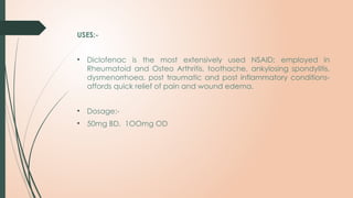 USES:-
• Diclofenac is the most extensively used NSAID; employed in
Rheumatoid and Osteo Arthritis, toothache, ankylosing spondylitis,
dysmenorrhoea, post traumatic and post inflammatory conditions-
affords quick relief of pain and wound edema.
• Dosage:-
• 50mg BD, 1OOmg OD
 