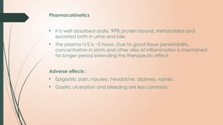 Pharmacokinetics
• It is well absorbed orally, 99% protein bound, metabolized and
excreted both in urine and bile.
• The plasma t1⁄2 is ~2 hours. Due to good tissue penetrability,
concentration in joints and other sites of inflammation is maintained
for longer period extending the therapeutic effect
Adverse effects :
• Epigastric pain, nausea, headache, dizziness, rashes.
• Gastric ulceration and bleeding are less common.
 