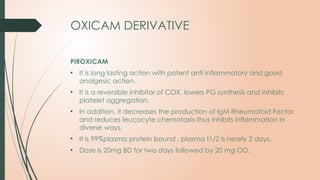 OXICAM DERIVATIVE
PIROXICAM
• It is long lasting action with potent anti inflammatory and good
analgesic action.
• It is a reversible inhibitor of COX, lowers PG synthesis and inhibits
platelet aggregation.
• In addition, it decreases the production of IgM Rheumatoid Factor
and reduces leucocyte chemotaxis-thus inhibits inflammation in
diverse ways.
• It is 99%plasma protein bound , plasma t1/2 is nearly 2 days.
• Dose is 20mg BD for two days followed by 20 mg OD.
 