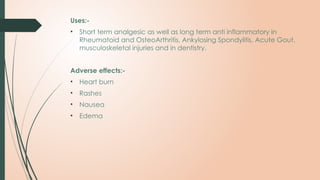 Uses:-
• Short term analgesic as well as long term anti inflammatory in
Rheumatoid and OsteoArthritis, Ankylosing Spondylitis, Acute Gout,
musculoskeletal injuries and in dentistry.
Adverse effects:-
• Heart burn
• Rashes
• Nausea
• Edema
 