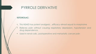 PYRROLE DERIVATIVE
KETOROLAC:
• This NSAID has potent analgesic , efficacy almost equal to morphoine
• Relieves pain without causing respiratory depression, hypotension and
drug dependence.
• Used in renal colic, postoperative and metastatic cancer pain
 