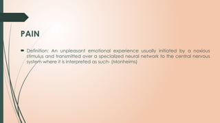 PAIN
 Definition: An unpleasant emotional experience usually initiated by a noxious
stimulus and transmitted over a specialized neural network to the central nervous
system where it is interpreted as such- (Monheims)
 