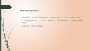 Pharmacokinetics:
• Ketorolac is rapidly absorbed after oral and i.m. administration.
• It is highly plasma protein bound and 60% excreted unchanged in
urine.
• plasma t1⁄2 is 5–7 hours.
 