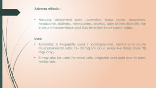 Adverse effects :
• Nausea, abdominal pain, ulceration, loose stools, drowsiness,
headache, dizziness, nervousness, pruritus, pain at injection site, rise
in serum transaminase and fluid retention have been noted.
Uses:
• Ketorolac is frequently used in postoperative, dental and acute
musculoskeletal pain: 15– 30 mg i.m. or i.v. every 4–6 hours (max. 90
mg/ day).
• It may also be used for renal colic, migraine and pain due to bony
metastasis.
 