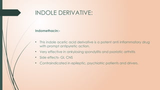 INDOLE DERIVATIVE:
Indomethacin:-
• This indole acetic acid derivative is a potent anti inflammatory drug
with prompt antipyretic action.
• Very effective in ankylosing spondylitis and psoriatic arthritis
• Side effects- GI, CNS
• Contraindicated in epileptic, psychiatric patients and drivers.
 