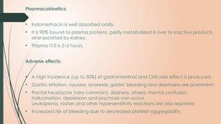 Pharmacokinetics:
• Indomethacin is well absorbed orally.
• It is 90% bound to plasma proteins, partly metabolized in liver to inactive products
and excreted by kidney.
• Plasma t1⁄2 is 2–5 hours.
Adverse effects:
• A high incidence (up to 50%) of gastrointestinal and CNS side effect is produced.
• Gastric irritation, nausea, anorexia, gastric bleeding and diarrhoea are prominent.
• Frontal headache (very common), dizziness, ataxia, mental confusion,
hallucination, depression and psychosis can occur.
Leukopenia, rashes and other hypersensitivity reactions are also reported.
• Increased risk of bleeding due to decreased platelet aggregability.
 