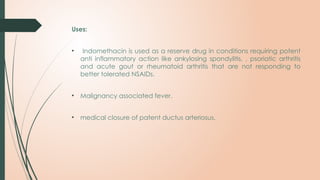 Uses:
• Indomethacin is used as a reserve drug in conditions requiring potent
anti inflammatory action like ankylosing spondylitis, , psoriatic arthritis
and acute gout or rheumatoid arthritis that are not responding to
better tolerated NSAIDs.
• Malignancy associated fever.
• medical closure of patent ductus arteriosus.
 