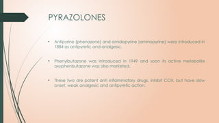 PYRAZOLONES
• Antipyrine (phenazone) and amidopyrine (aminopyrine) were introduced in
1884 as antipyretic and analgesic.
• Phenylbutazone was introduced in 1949 and soon its active metabolite
oxyphenbutazone was also marketed.
• These two are potent anti inflammatory drugs, inhibit COX, but have slow
onset, weak analgesic and antipyretic action.
 