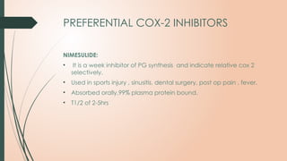 PREFERENTIAL COX-2 INHIBITORS
NIMESULIDE:
• It is a week inhibitor of PG synthesis and indicate relative cox 2
selectively.
• Used in sports injury , sinusitis, dental surgery, post op pain , fever.
• Absorbed orally,99% plasma protein bound.
• T1/2 of 2-5hrs
 
