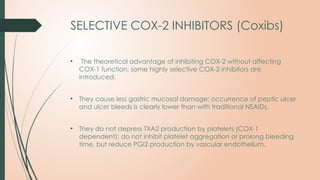 SELECTIVE COX-2 INHIBITORS (Coxibs)
• The theoretical advantage of inhibiting COX-2 without affecting
COX-1 function, some highly selective COX-2 inhibitors are
introduced.
• They cause less gastric mucosal damage; occurrence of peptic ulcer
and ulcer bleeds is clearly lower than with traditional NSAIDs.
• They do not depress TXA2 production by platelets (COX-1
dependent); do not inhibit platelet aggregation or prolong bleeding
time, but reduce PGI2 production by vascular endothelium.
 