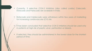 • Currently, 3 selective COX-2 inhibitors (also called coxibs) Celecoxib,
Etoricoxib and Parecoxib are available in India.
• Rofecoxib and Valdecoxib were withdrawn within few years of marketing
for increasing cardiovascular (CV) risk.
• It has been concluded that selective COX-2 inhibitors should be used only
in patients at high risk of peptic ulcer, perforation or bleeds.
• If selected, they should be administered in the lowest dose for the shortest
period of time.
 