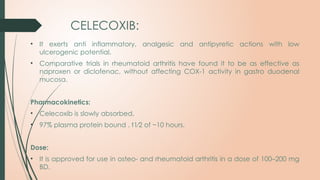 CELECOXIB:
• It exerts anti inflammatory, analgesic and antipyretic actions with low
ulcerogenic potential.
• Comparative trials in rheumatoid arthritis have found it to be as effective as
naproxen or diclofenac, without affecting COX-1 activity in gastro duodenal
mucosa.
Pharmacokinetics:
• Celecoxib is slowly absorbed,
• 97% plasma protein bound . t1⁄2 of ~10 hours.
Dose:
• It is approved for use in osteo- and rheumatoid arthritis in a dose of 100–200 mg
BD.
 