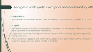 Analgesic –antipyretics with poor anti-inflammatory effe
• PARACETAMOL:
• (Acetaminophen) the de ethylated active metabolite of phenacetin, was introduced in 1950.
• ACTIONS:
• The central analgesic action of paracetamol is like aspirin, i.e. it raises pain threshold, but has
weak peripheral anti inflammatory component.
• Analgesic action of aspirin and paracetamol is additive. Paracetamol is a good and promptly
acting antipyretic.
• Paracetamol has negligible anti inflammatory action. It is a poor inhibitor of PG synthesis in
peripheral tissues, but more active on COX in the brain.
 