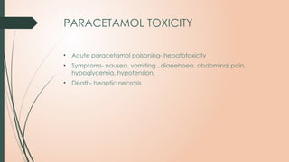 PARACETAMOL TOXICITY
• Acute paracetamol poisoning- hepatotoxicity
• Symptoms- nausea, vomiting , diaeehoea, abdominal pain,
hypoglycemia, hypotension.
• Death- heaptic necrosis
 