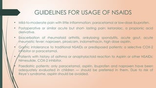 GUIDELINES FOR USAGE OF NSAIDS
• Mild-to-moderate pain with little inflammation: paracetamol or low-dose ibuprofen.
• Postoperative or similar acute but short- lasting pain: ketorolac, a propionic acid
derivative.
• Exacerbation of rheumatoid arthritis, ankylosing spondylitis, acute gout, acute
rheumatic fever: naproxen, piroxicam, indomethacin, high dose aspirin.
• Gastric intolerance to traditional NSAIDs or predisposed patients: a selective COX-2
inhibitor or paracetamol.
• Patients with history of asthma or anaphylactoid reaction to Aspirin or other NSAIDs:
Nimesulide, COX-2 inhibitor.
• Paediatric patients: only paracetamol, aspirin, ibuprofen and naproxen have been
adequately evaluated in children — should be preferred in them. Due to risk of
Reye’s syndrome, aspirin should be avoided.
 