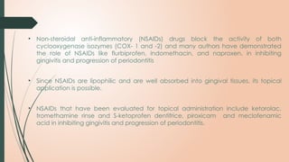 • Non steroidal anti inflammatory (NSAIDs) drugs block the activity of both
‐ ‐
cyclooxygenase isozymes (COX- 1 and -2) and many authors have demonstrated
the role of NSAIDs like flurbiprofen, indomethacin, and naproxen, in inhibiting
gingivitis and progression of periodontitis
• Since NSAIDs are lipophilic and are well absorbed into gingival tissues, its topical
application is possible.
• NSAIDs that have been evaluated for topical administration include ketorolac,
tromethamine rinse and S-ketoprofen dentifrice, piroxicam and meclofenamic
acid in inhibiting gingivitis and progression of periodontitis.
 
