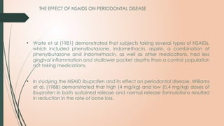 • Waite et al (1981) demonstrated that subjects taking several types of NSAIDs,
which included phenylbutazone, indomethacin, aspirin, a combination of
phenylbutazone and indomethacin, as well as other medications, had less
gingival inflammation and shallower pocket depths than a control population
not taking medications.
• In studying the NSAID ibuprofen and its effect on periodontal disease, Williams
et al. (1988) demonstrated that high (4 mg/kg) and low (0.4 mg/kg) doses of
ibuprofen in both sustained release and normal release formulations resulted
in reduction in the rate of bone loss.
THE EFFECT OF NSAIDS ON PERIODONTAL DISEASE
 