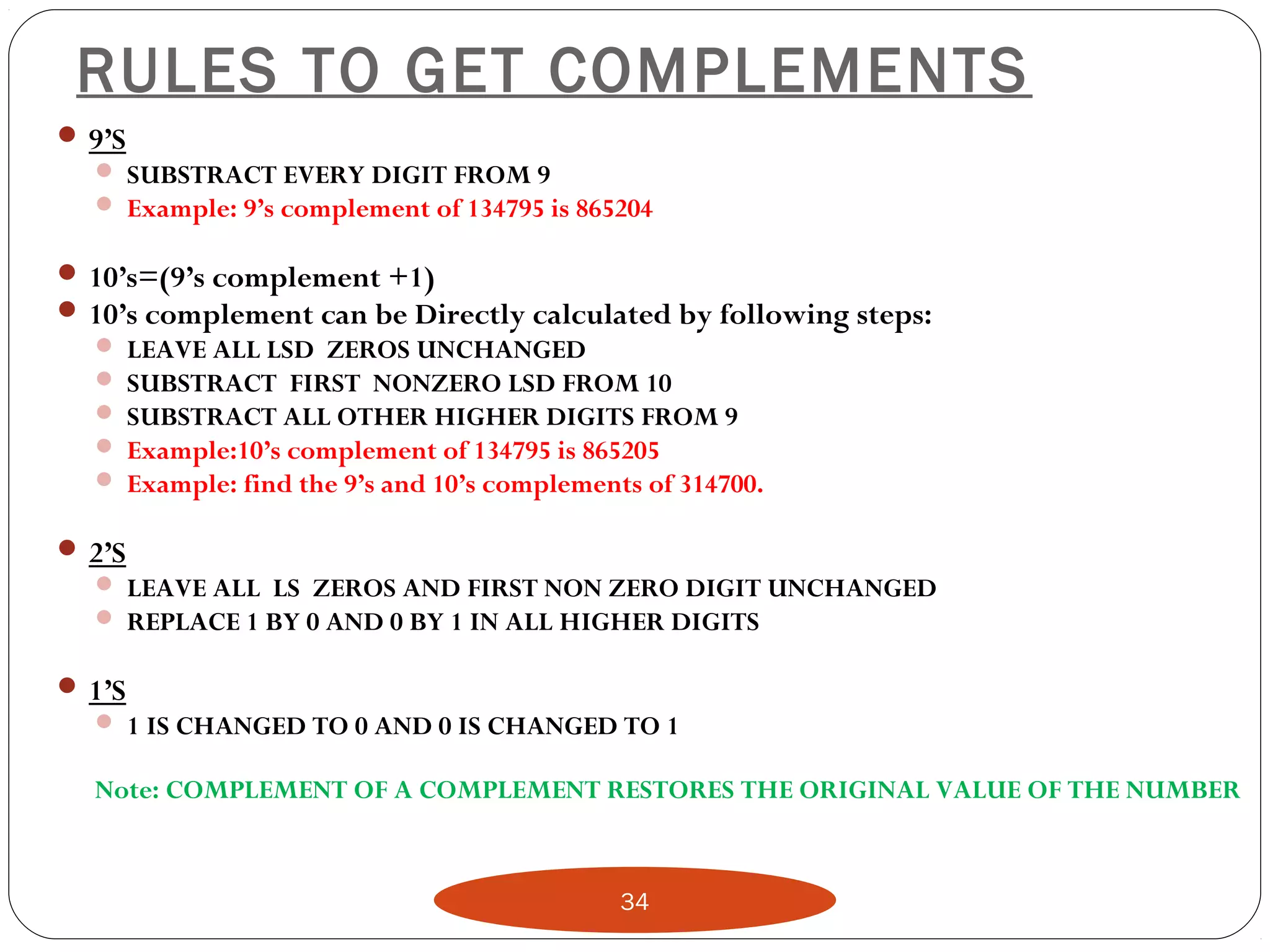 34
RULES TO GET COMPLEMENTS
 9’S
 SUBSTRACT EVERY DIGIT FROM 9
 Example: 9’s complement of 134795 is 865204
 10’s=(9’s complement +1)
 10’s complement can be Directly calculated by following steps:
 LEAVE ALL LSD ZEROS UNCHANGED
 SUBSTRACT FIRST NONZERO LSD FROM 10
 SUBSTRACT ALL OTHER HIGHER DIGITS FROM 9
 Example:10’s complement of 134795 is 865205
 Example: find the 9’s and 10’s complements of 314700.
 2’S
 LEAVE ALL LS ZEROS AND FIRST NON ZERO DIGIT UNCHANGED
 REPLACE 1 BY 0 AND 0 BY 1 IN ALL HIGHER DIGITS
 1’S
 1 IS CHANGED TO 0 AND 0 IS CHANGED TO 1
Note: COMPLEMENT OF A COMPLEMENT RESTORES THE ORIGINAL VALUE OF THE NUMBER
 