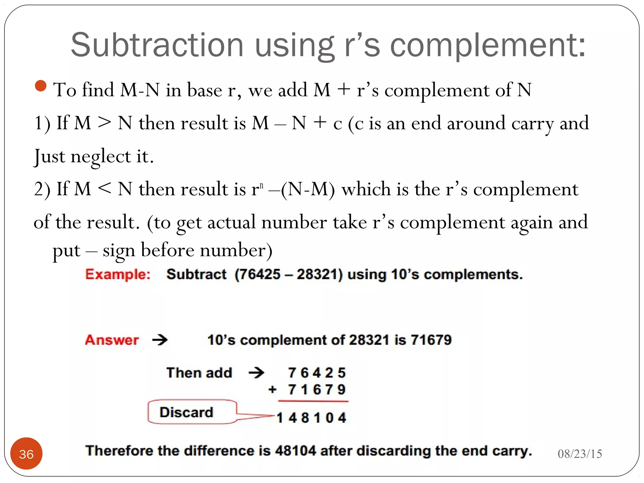 Subtraction using r’s complement:
To find M-N in base r, we add M + r’s complement of N
1) If M > N then result is M – N + c (c is an end around carry and
Just neglect it.
2) If M < N then result is rn
–(N-M) which is the r’s complement
of the result. (to get actual number take r’s complement again and
put – sign before number)
08/23/1536
 