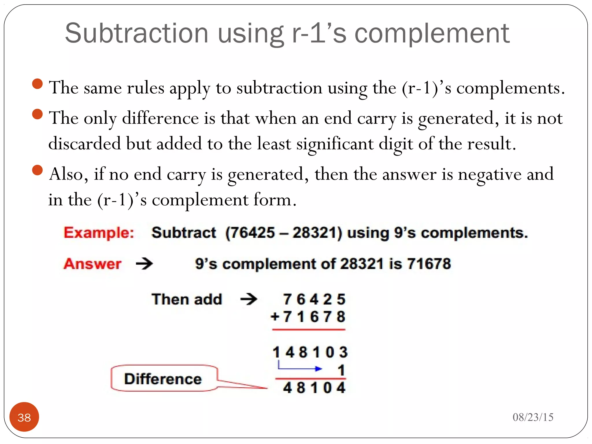 Subtraction using r-1’s complement
The same rules apply to subtraction using the (r-1)’s complements.
The only difference is that when an end carry is generated, it is not
discarded but added to the least significant digit of the result.
Also, if no end carry is generated, then the answer is negative and
in the (r-1)’s complement form.
08/23/1538
 