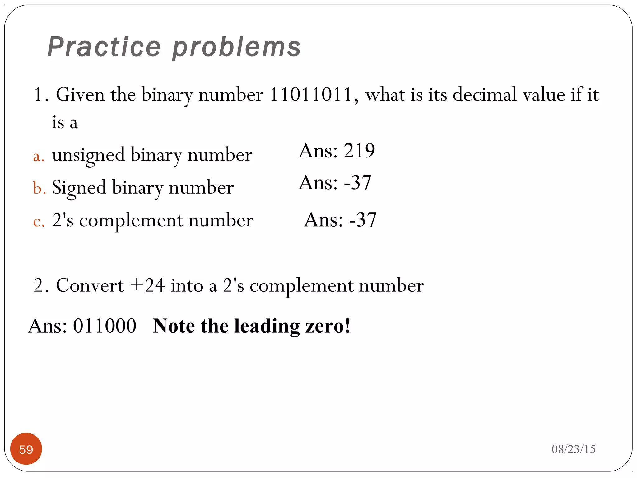 Practice problems
1. Given the binary number 11011011, what is its decimal value if it
is a
a. unsigned binary number
b. Signed binary number
c. 2's complement number
2. Convert +24 into a 2's complement number
08/23/1559
Ans: 219
Ans: -37
Ans: -37
Ans: 011000 Note the leading zero!
 