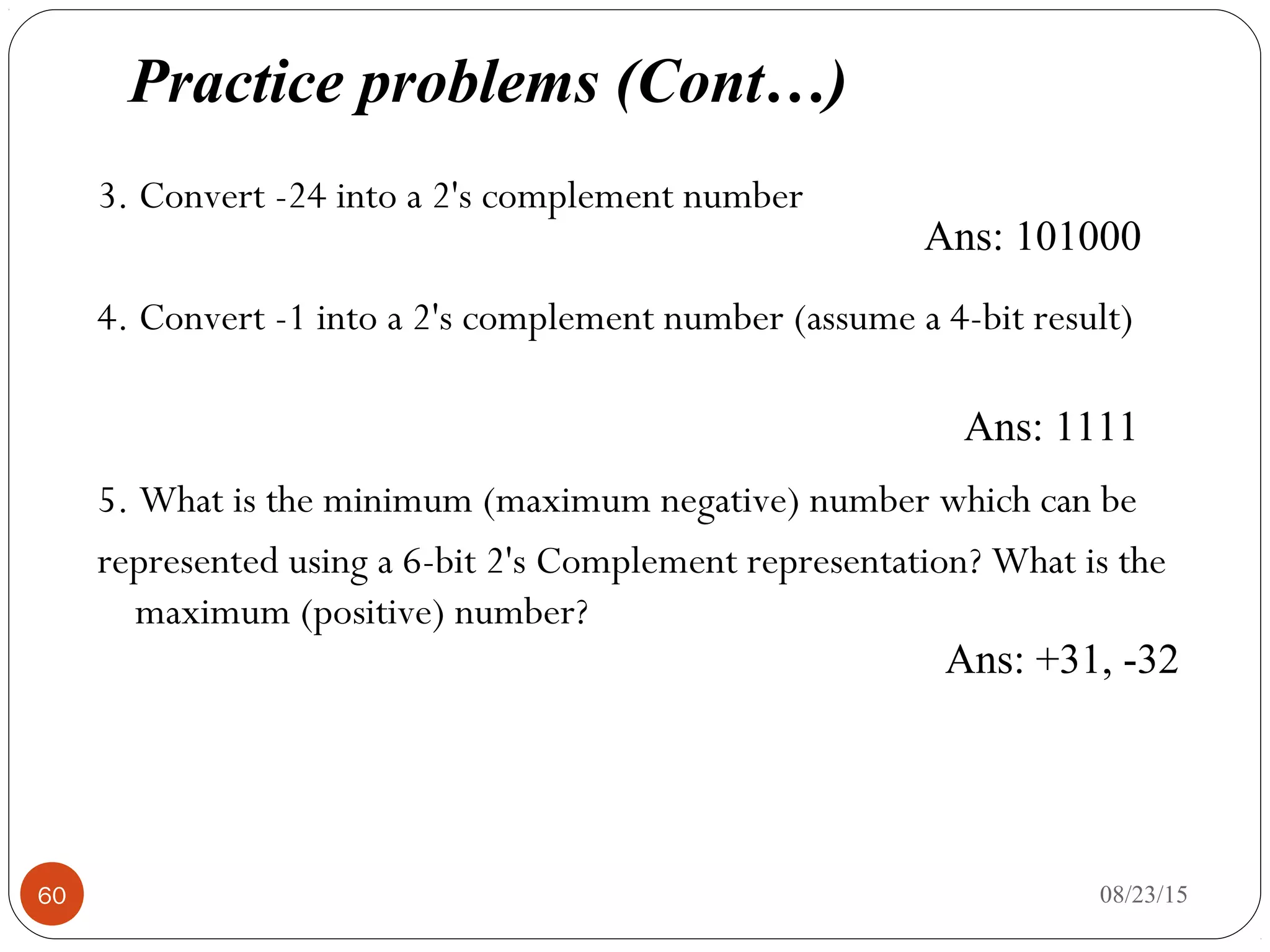 3. Convert -24 into a 2's complement number
4. Convert -1 into a 2's complement number (assume a 4-bit result)
5. What is the minimum (maximum negative) number which can be
represented using a 6-bit 2's Complement representation? What is the
maximum (positive) number?
08/23/1560
Ans: 1111
Ans: 101000
Ans: +31, -32
Practice problems (Cont…)
 