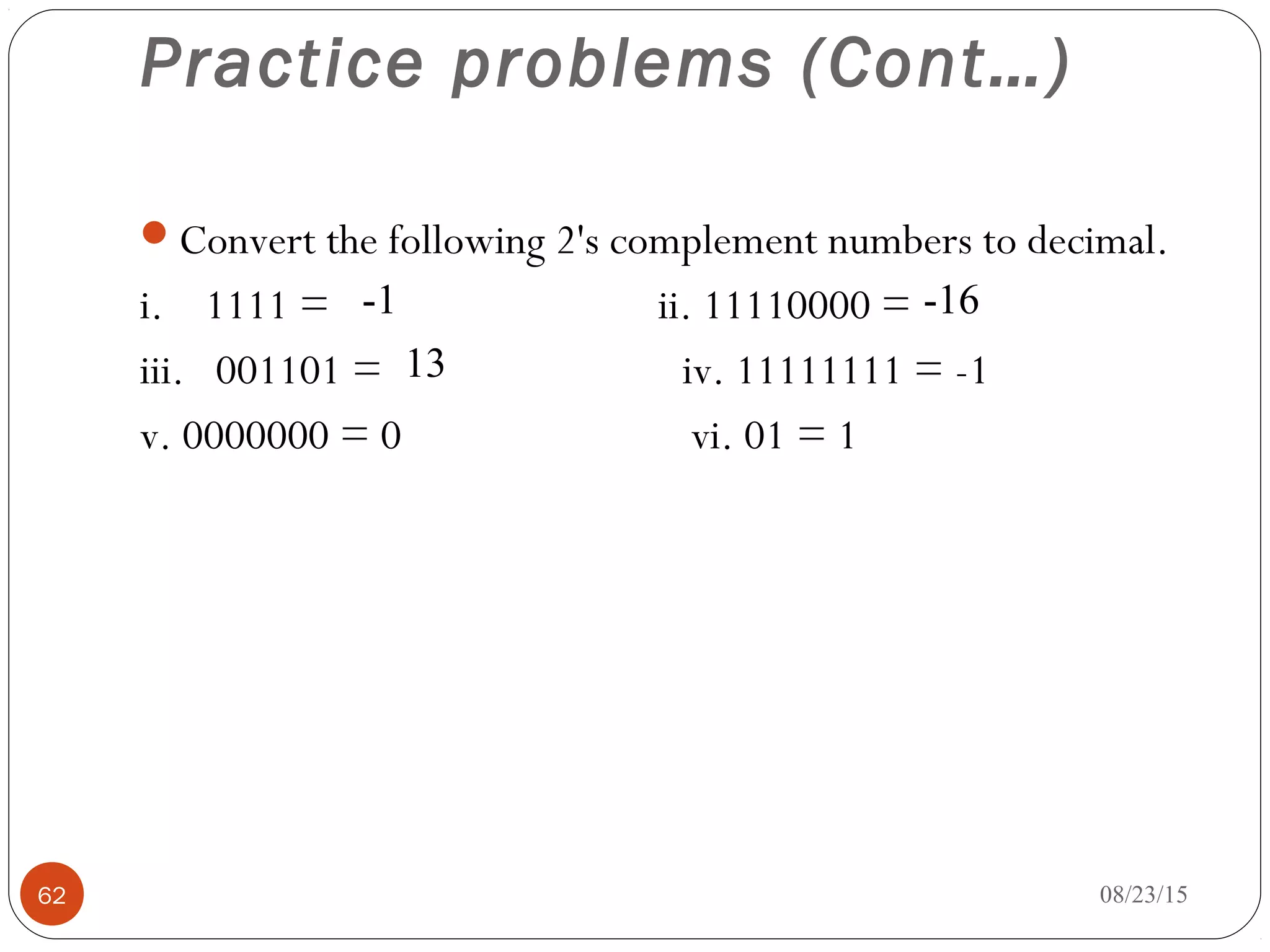 Practice problems (Cont…)
Convert the following 2's complement numbers to decimal.
i. 1111 = ii. 11110000 =
iii. 001101 = iv. 11111111 = -1
v. 0000000 = 0 vi. 01 = 1
08/23/1562
-1 -16
13
 